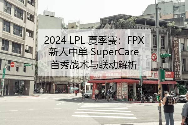 2024 LPL 夏季赛：FPX 新人中单 SuperCare 首秀战术与联动解析