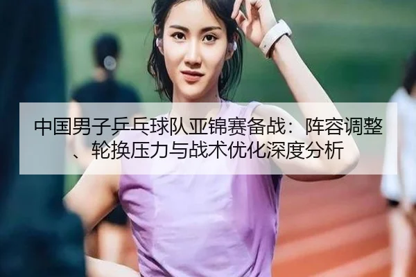 中国男子乒乓球队亚锦赛备战：阵容调整、轮换压力与战术优化深度分析