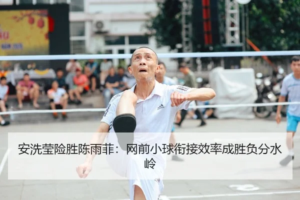 安洗莹险胜陈雨菲：网前小球衔接效率成胜负分水岭